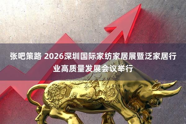 张吧策路 2026深圳国际家纺家居展暨泛家居行业高质量发展会议举行
