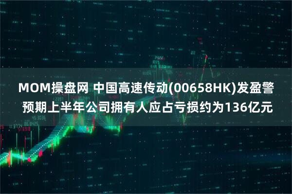 MOM操盘网 中国高速传动(00658HK)发盈警 预期上半年公司拥有人应占亏损约为136亿元