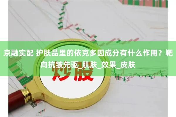 京融实配 护肤品里的依克多因成分有什么作用?靶向抗皱先驱_肌肤_效果_皮肤