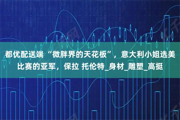 都优配送端 “微胖界的天花板”，意大利小姐选美比赛的亚军，保拉 托伦特_身材_雕塑_高挺