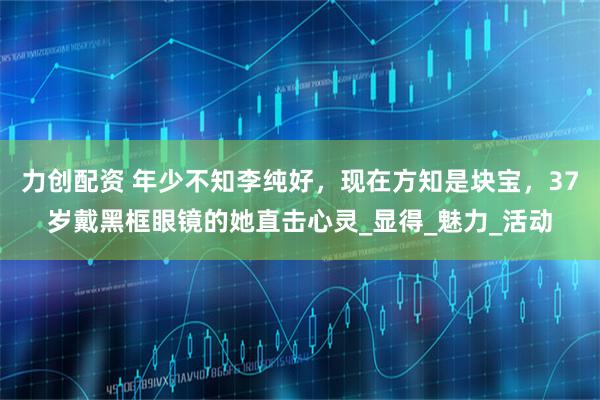 力创配资 年少不知李纯好,现在方知是块宝,37岁戴黑框眼镜的她直击心灵_显得_魅力_活动