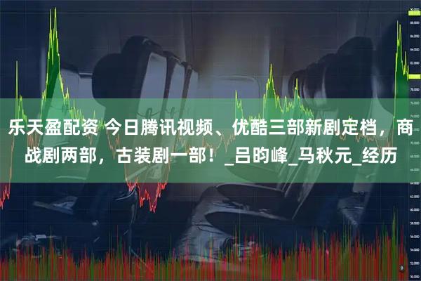 乐天盈配资 今日腾讯视频、优酷三部新剧定档,商战剧两部,古装剧一部!_吕昀峰_马秋元_经历