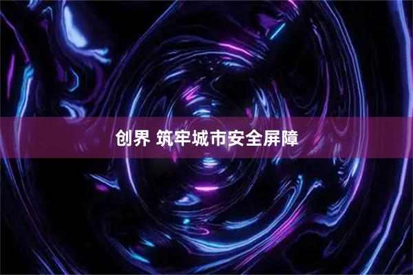创界 筑牢城市安全屏障