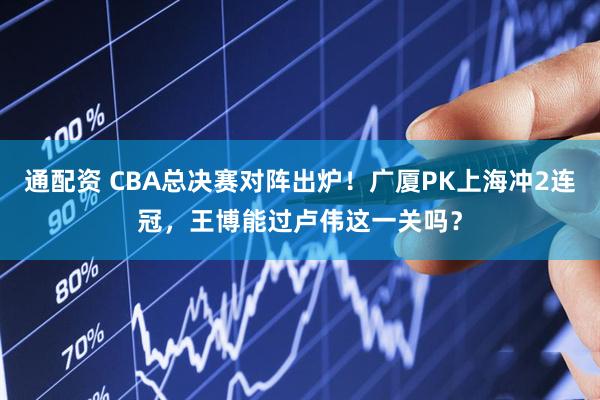 通配资 CBA总决赛对阵出炉！广厦PK上海冲2连冠，王博能过卢伟这一关吗？