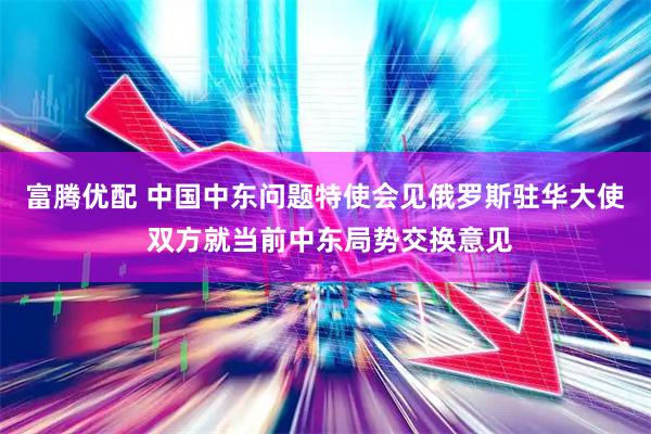 富腾优配 中国中东问题特使会见俄罗斯驻华大使 双方就当前中东局势交换意见