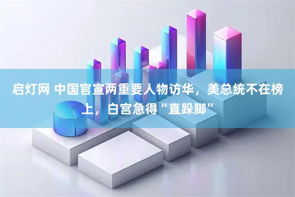 启灯网 中国官宣两重要人物访华，美总统不在榜上，白宫急得“直跺脚”