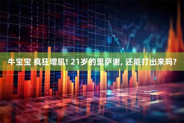 牛宝宝 疯狂增肌! 21岁的里萨谢, 还能打出来吗?