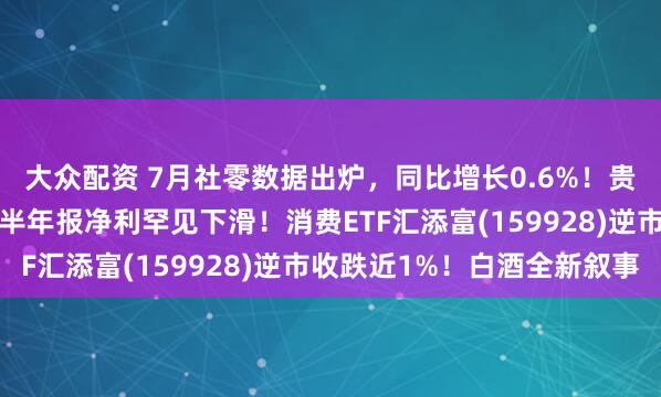 大众配资 7月社零数据出炉，同比增长0.6%！贵州茅台绩后跌超3%，半年报净利罕见下滑！消费ETF汇添富(159928)逆市收跌近1%！白酒全新叙事