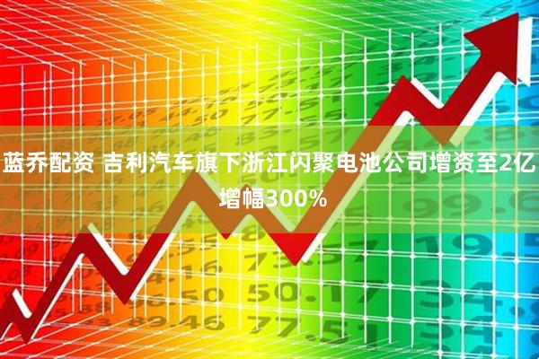 蓝乔配资 吉利汽车旗下浙江闪聚电池公司增资至2亿 增幅300%