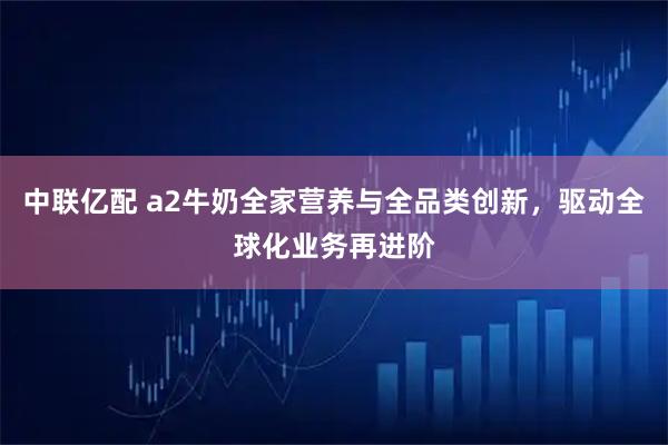 中联亿配 a2牛奶全家营养与全品类创新，驱动全球化业务再进阶