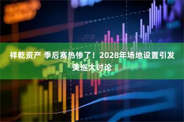 祥乾资产 季后赛热惨了！2028年场地设置引发美巡大讨论